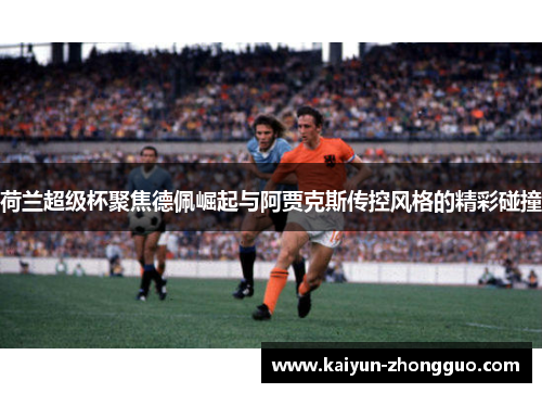 荷兰超级杯聚焦德佩崛起与阿贾克斯传控风格的精彩碰撞
