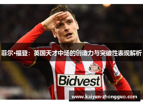 菲尔·福登：英国天才中场的创造力与突破性表现解析