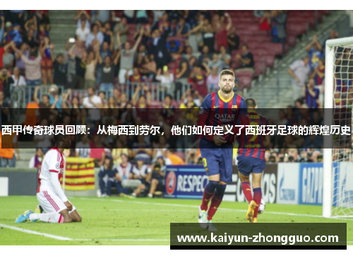 西甲传奇球员回顾：从梅西到劳尔，他们如何定义了西班牙足球的辉煌历史