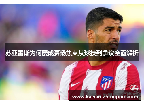 苏亚雷斯为何屡成赛场焦点从球技到争议全面解析