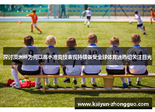 探讨澳洲杯为何以高水准竞技表现持续备受全球体育迷热切关注目光 探讨澳洲杯为何以高水准竞技表现持续备受全球体育迷热切关注目光