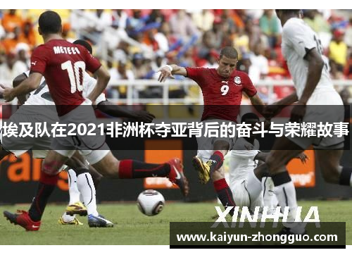 埃及队在2021非洲杯夺亚背后的奋斗与荣耀故事