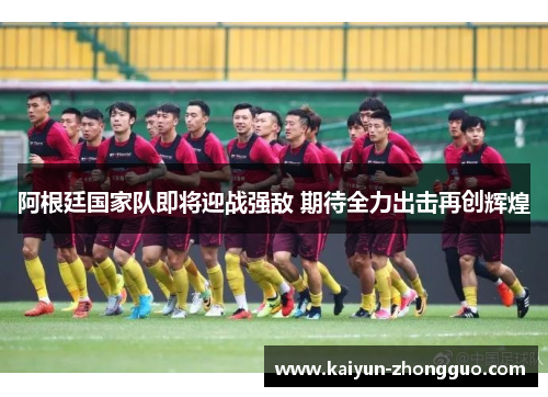 阿根廷国家队即将迎战强敌 期待全力出击再创辉煌 阿根廷国家队即将迎战强敌 期待全力出击再创辉煌