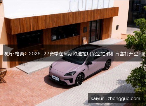 埃万·格桑:2026-27赛季在阿斯顿维拉用凌空抽射和直塞打开空间 埃万·格桑:2026-27赛季在阿斯顿维拉用凌空抽射和直塞打开空间